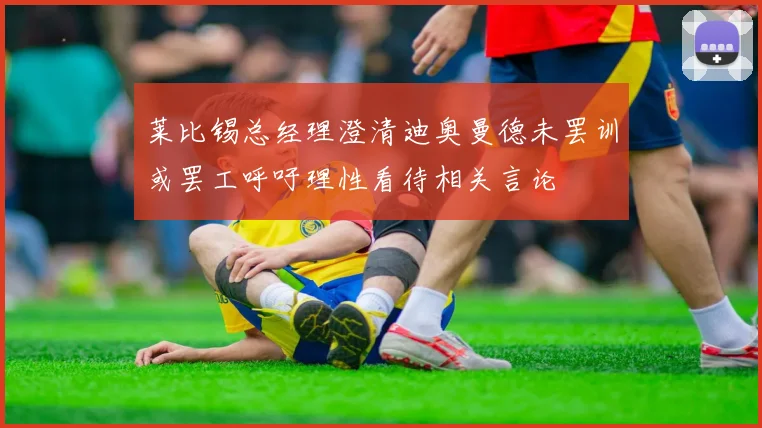 莱比锡总经理澄清迪奥曼德未罢训或罢工呼吁理性看待相关言论