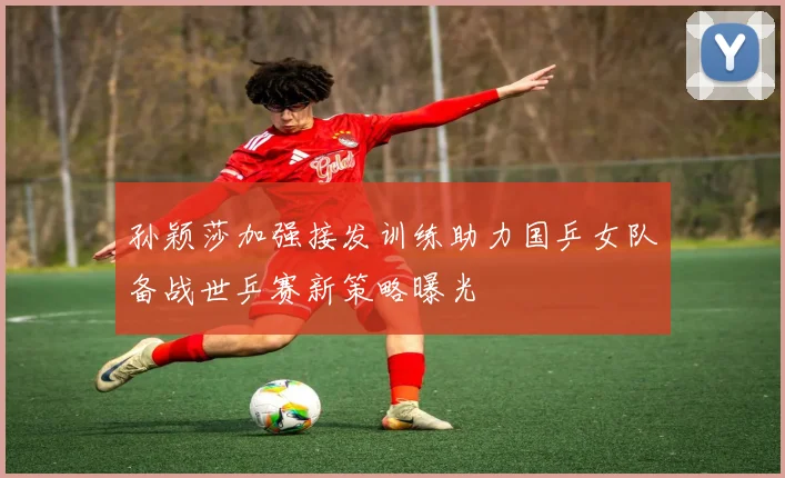 孙颖莎加强接发训练助力国乒女队备战世乒赛新策略曝光